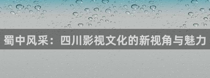 精东影业福利视频：蜀中风采：四川影视文化的新视角与魅力